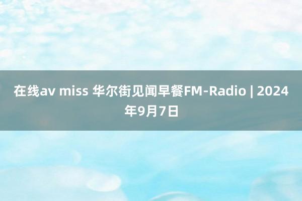 在线av miss 华尔街见闻早餐FM-Radio | 2024年9月7日