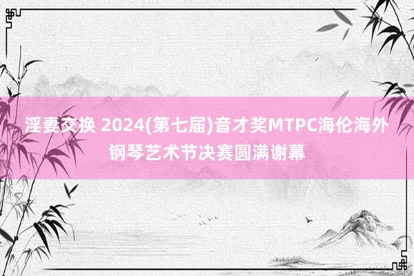 淫妻交换 2024(第七届)音才奖MTPC海伦海外钢琴艺术节决赛圆满谢幕