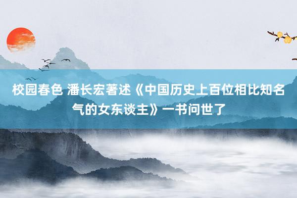 校园春色 潘长宏著述《中国历史上百位相比知名气的女东谈主》一书问世了