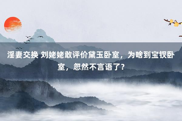 淫妻交换 刘姥姥敢评价黛玉卧室，为啥到宝钗卧室，忽然不言语了？