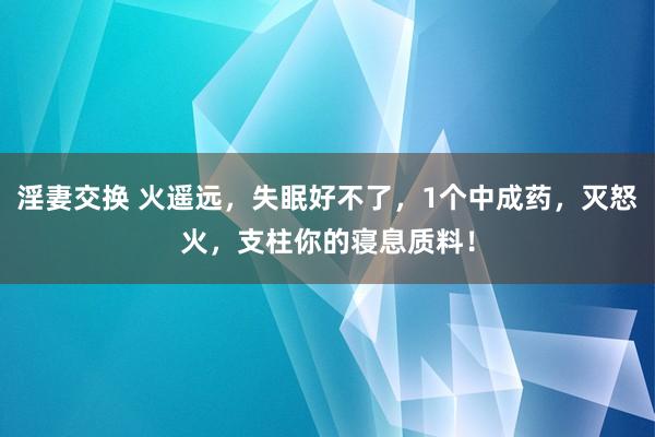 淫妻交换 火遥远，失眠好不了，1个中成药，灭怒火，支柱你的寝息质料！