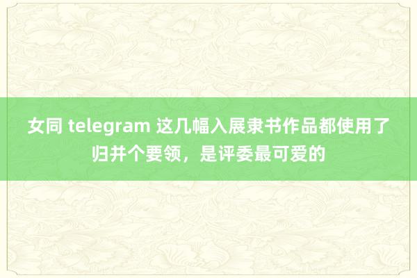 女同 telegram 这几幅入展隶书作品都使用了归并个要领，是评委最可爱的