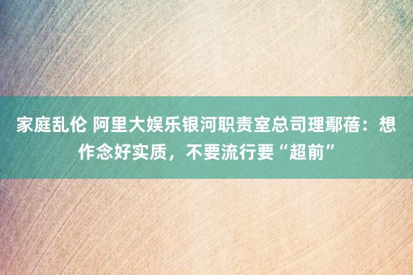 家庭乱伦 阿里大娱乐银河职责室总司理鄢蓓：想作念好实质，不要流行要“超前”