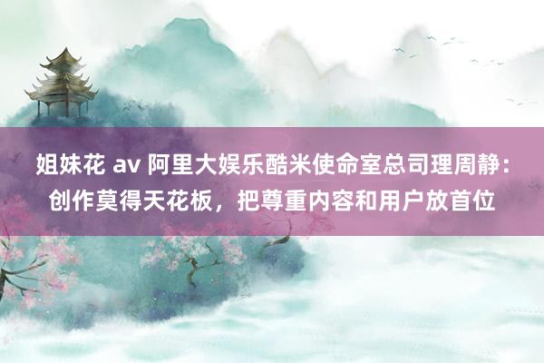 姐妹花 av 阿里大娱乐酷米使命室总司理周静：创作莫得天花板，把尊重内容和用户放首位