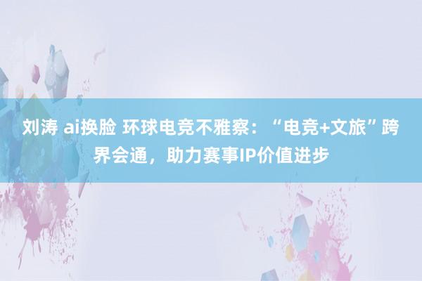 刘涛 ai换脸 环球电竞不雅察：“电竞+文旅”跨界会通，助力赛事IP价值进步