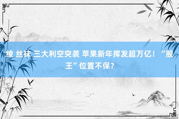 绫 丝袜 三大利空突袭 苹果新年挥发超万亿！“股王”位置不保？