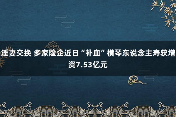 淫妻交换 多家险企近日“补血”横琴东说念主寿获增资7.53亿元