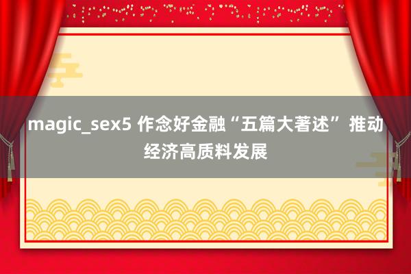 magic_sex5 作念好金融“五篇大著述” 推动经济高质料发展