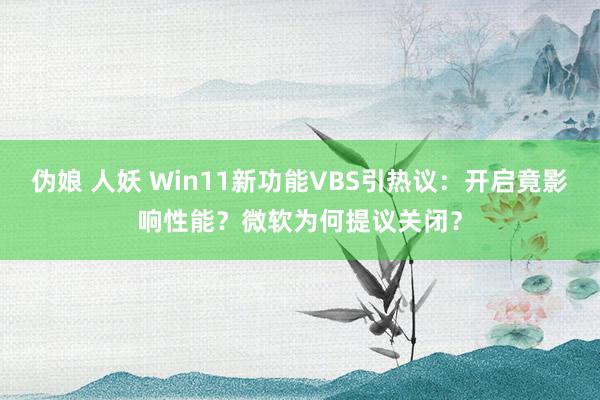 伪娘 人妖 Win11新功能VBS引热议：开启竟影响性能？微软为何提议关闭？