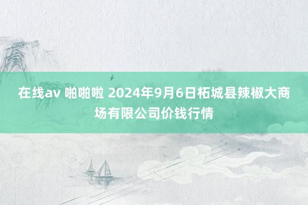 在线av 啪啪啦 2024年9月6日柘城县辣椒大商场有限公司价钱行情