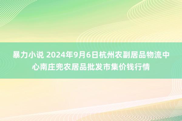 暴力小说 2024年9月6日杭州农副居品物流中心南庄兜农居品批发市集价钱行情