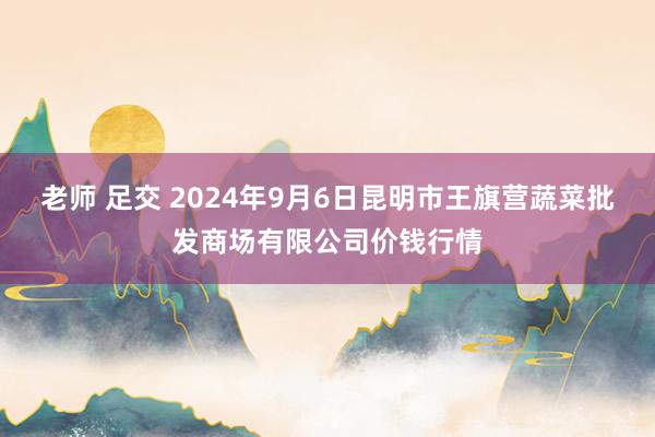 老师 足交 2024年9月6日昆明市王旗营蔬菜批发商场有限公司价钱行情