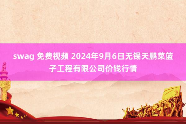 swag 免费视频 2024年9月6日无锡天鹏菜篮子工程有限公司价钱行情