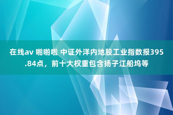 在线av 啪啪啦 中证外洋内地股工业指数报395.84点，前十大权重包含扬子江船坞等