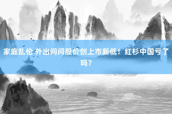 家庭乱伦 外出问问股价创上市新低！红杉中国亏了吗？