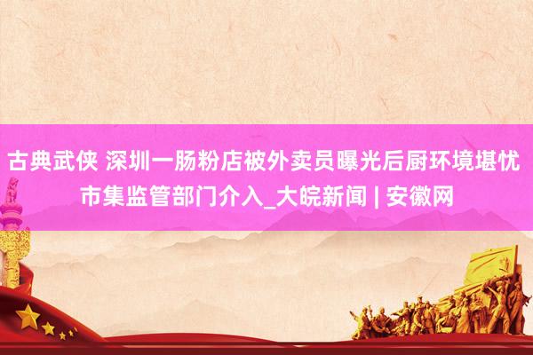 古典武侠 深圳一肠粉店被外卖员曝光后厨环境堪忧 市集监管部门介入_大皖新闻 | 安徽网