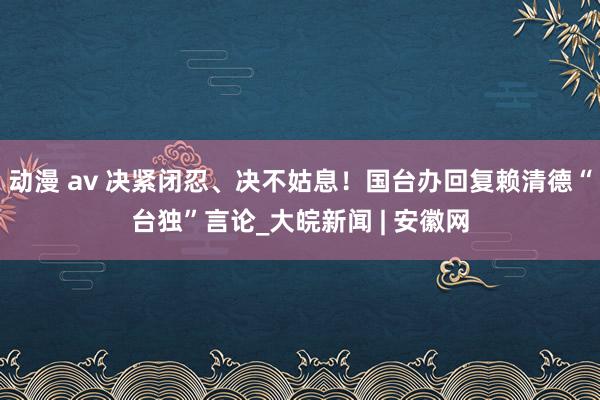 动漫 av 决紧闭忍、决不姑息！国台办回复赖清德“台独”言论_大皖新闻 | 安徽网