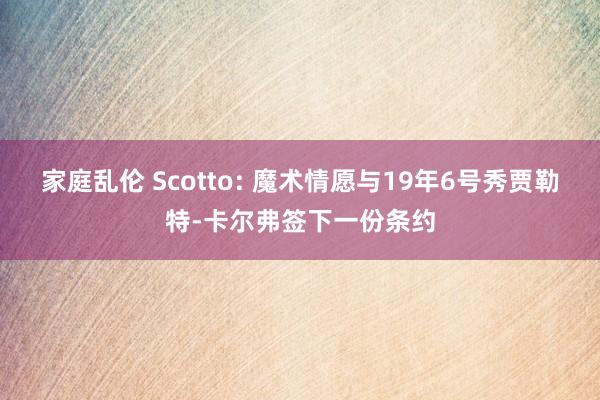 家庭乱伦 Scotto: 魔术情愿与19年6号秀贾勒特-卡尔弗签下一份条约