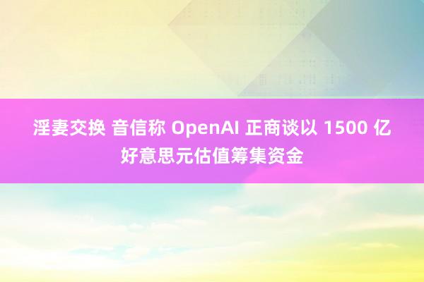 淫妻交换 音信称 OpenAI 正商谈以 1500 亿好意思元估值筹集资金