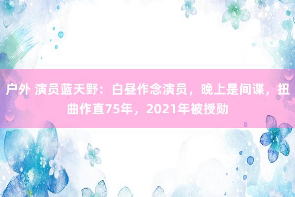 户外 演员蓝天野：白昼作念演员，晚上是间谍，扭曲作直75年，2021年被授勋