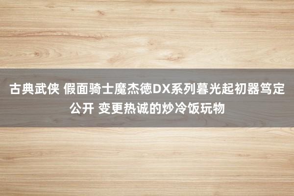 古典武侠 假面骑士魔杰徳DX系列暮光起初器笃定公开 变更热诚的炒冷饭玩物