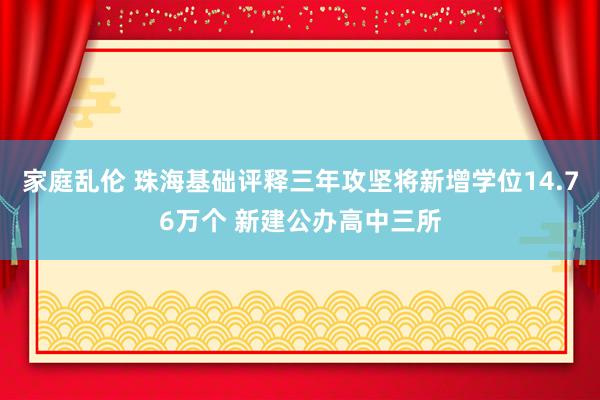 家庭乱伦 珠海基础评释三年攻坚将新增学位14.76万个 新建公办高中三所