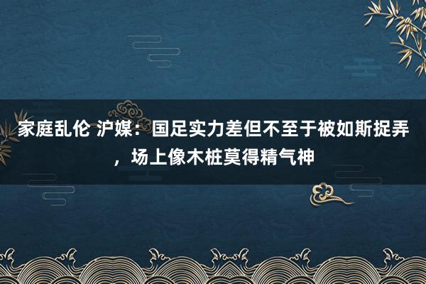 家庭乱伦 沪媒：国足实力差但不至于被如斯捉弄，场上像木桩莫得精气神