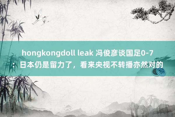 hongkongdoll leak 冯俊彦谈国足0-7：日本仍是留力了，看来央视不转播亦然对的