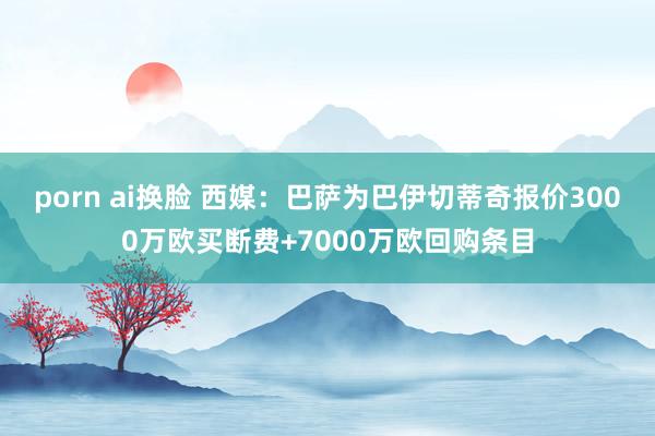 porn ai换脸 西媒：巴萨为巴伊切蒂奇报价3000万欧买断费+7000万欧回购条目