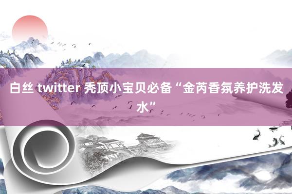 白丝 twitter 秃顶小宝贝必备“金芮香氛养护洗发水”