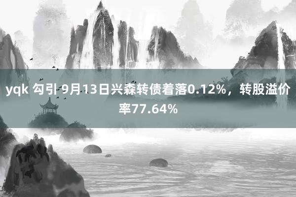 yqk 勾引 9月13日兴森转债着落0.12%，转股溢价率77.64%