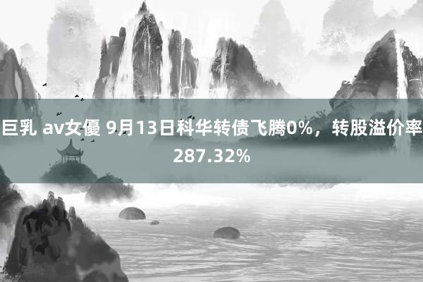 巨乳 av女優 9月13日科华转债飞腾0%，转股溢价率287.32%