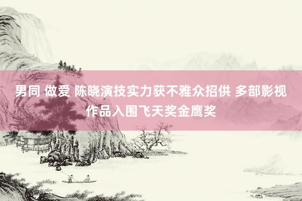 男同 做爱 陈晓演技实力获不雅众招供 多部影视作品入围飞天奖金鹰奖