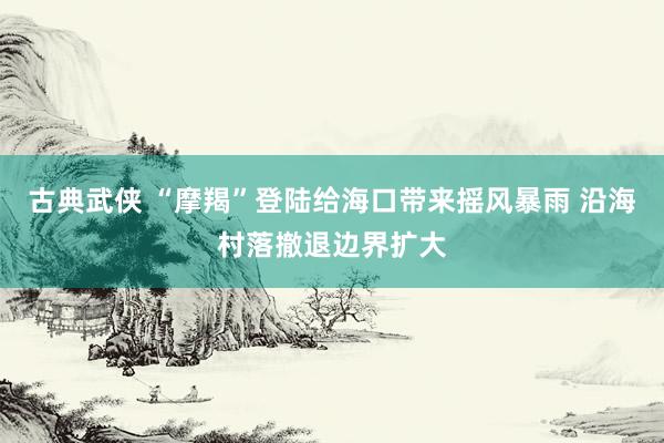 古典武侠 “摩羯”登陆给海口带来摇风暴雨 沿海村落撤退边界扩大