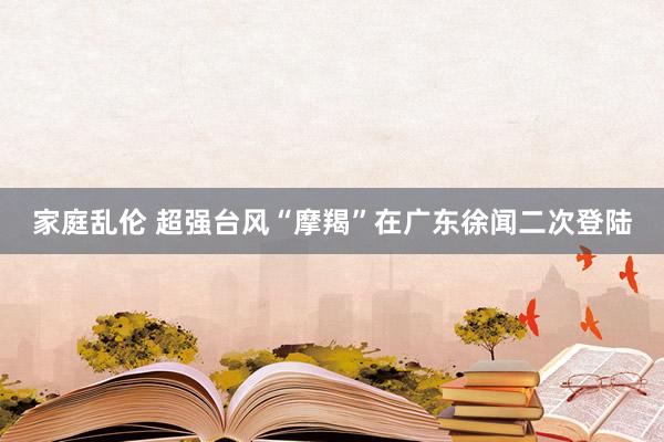 家庭乱伦 超强台风“摩羯”在广东徐闻二次登陆