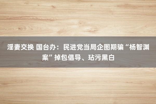 淫妻交换 国台办：民进党当局企图期骗“杨智渊案”掉包倡导、玷污黑白