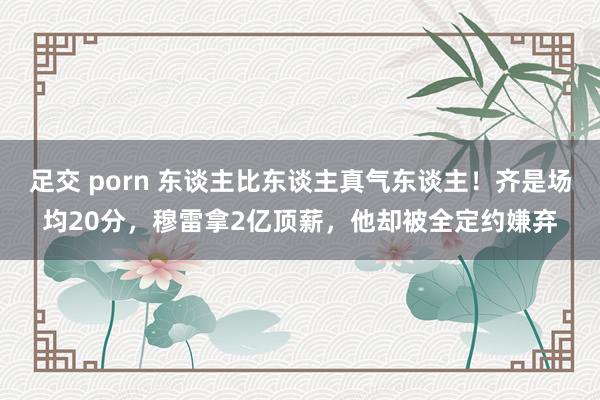 足交 porn 东谈主比东谈主真气东谈主！齐是场均20分，穆雷拿2亿顶薪，他却被全定约嫌弃