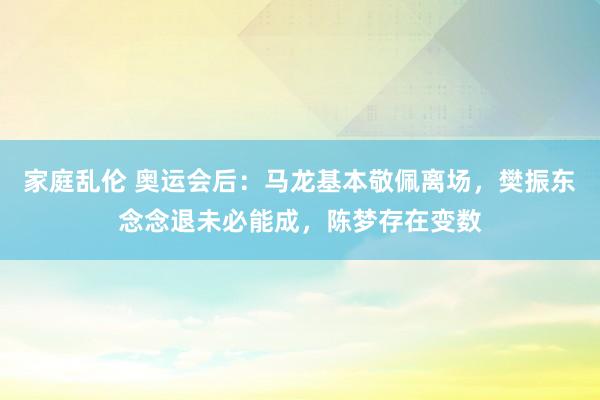 家庭乱伦 奥运会后：马龙基本敬佩离场，樊振东念念退未必能成，陈梦存在变数