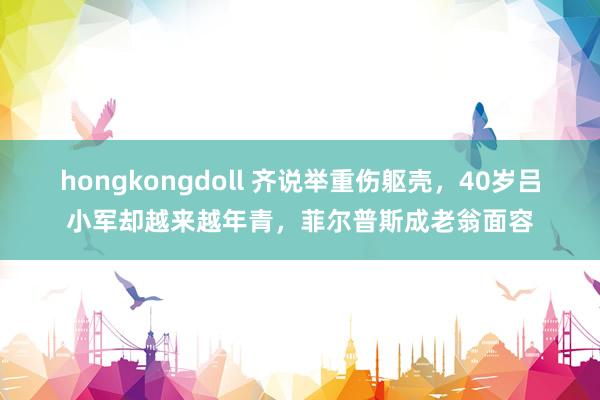 hongkongdoll 齐说举重伤躯壳，40岁吕小军却越来越年青，菲尔普斯成老翁面容