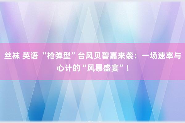 丝袜 英语 “枪弹型”台风贝碧嘉来袭：一场速率与心计的“风暴盛宴”！