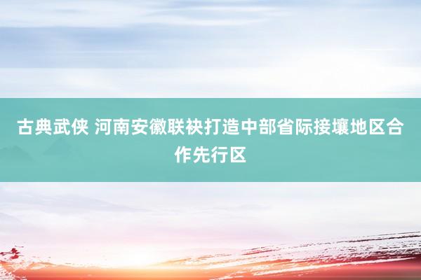 古典武侠 河南安徽联袂打造中部省际接壤地区合作先行区