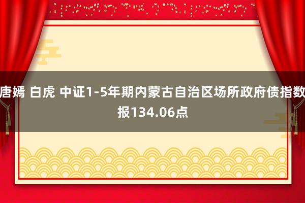 唐嫣 白虎 中证1-5年期内蒙古自治区场所政府债指数报134.06点