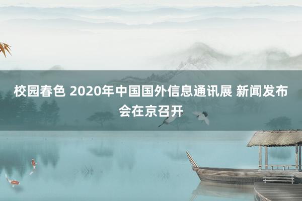 校园春色 2020年中国国外信息通讯展 新闻发布会在京召开