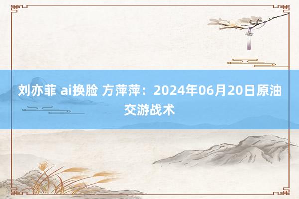 刘亦菲 ai换脸 方萍萍：2024年06月20日原油交游战术