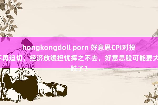 hongkongdoll porn 好意思CPI对投资者不再迫切，经济放缓担忧挥之不去，好意思股可能要大跌了？