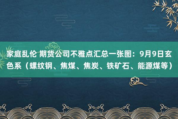 家庭乱伦 期货公司不雅点汇总一张图：9月9日玄色系（螺纹钢、焦煤、焦炭、铁矿石、能源煤等）