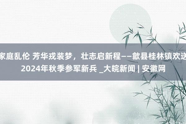 家庭乱伦 芳华戎装梦，壮志启新程——歙县桂林镇欢送2024年秋季参军新兵 _大皖新闻 | 安徽网