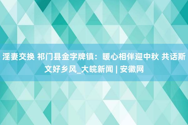 淫妻交换 祁门县金字牌镇：暖心相伴迎中秋 共话斯文好乡风_大皖新闻 | 安徽网