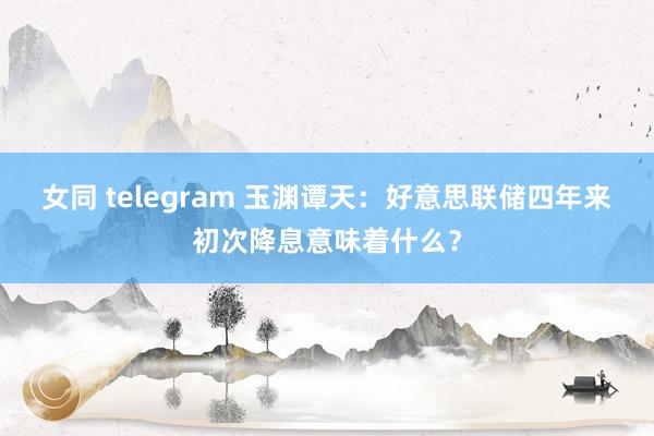 女同 telegram 玉渊谭天：好意思联储四年来初次降息意味着什么？