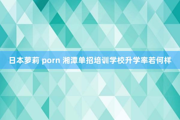 日本萝莉 porn 湘潭单招培训学校升学率若何样